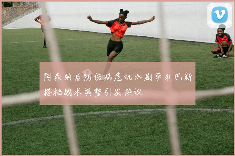 阿森纳后防伤病危机加剧萨利巴新搭档战术调整引发热议