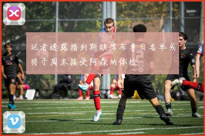 记者透露措利斯缺席布鲁日名单或将于周末接受阿森纳体检