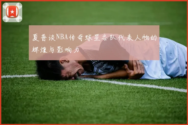 夏普谈NBA传奇球星各队代表人物的辉煌与影响力
