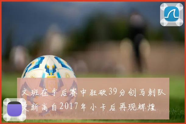 文班在季后赛中狂砍39分创马刺队史新高自2017年小卡后再现辉煌