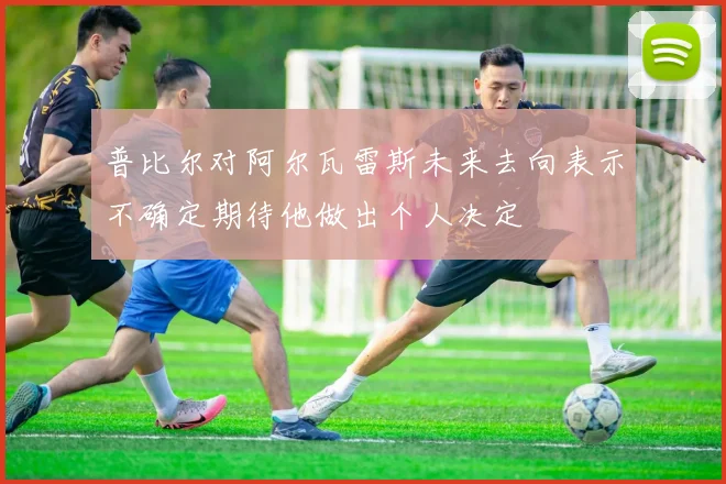 普比尔对阿尔瓦雷斯未来去向表示不确定期待他做出个人决定