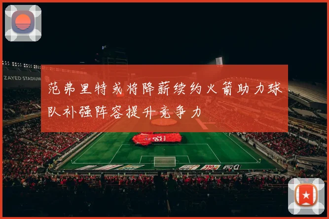 范弗里特或将降薪续约火箭助力球队补强阵容提升竞争力