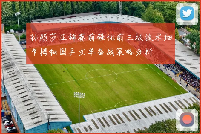 孙颖莎亚锦赛前强化前三板技术细节揭秘国乒女单备战策略分析