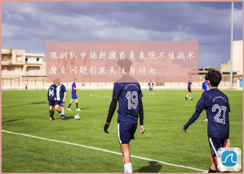 深圳队中场新援首秀表现不佳战术磨合问题引发关注与讨论