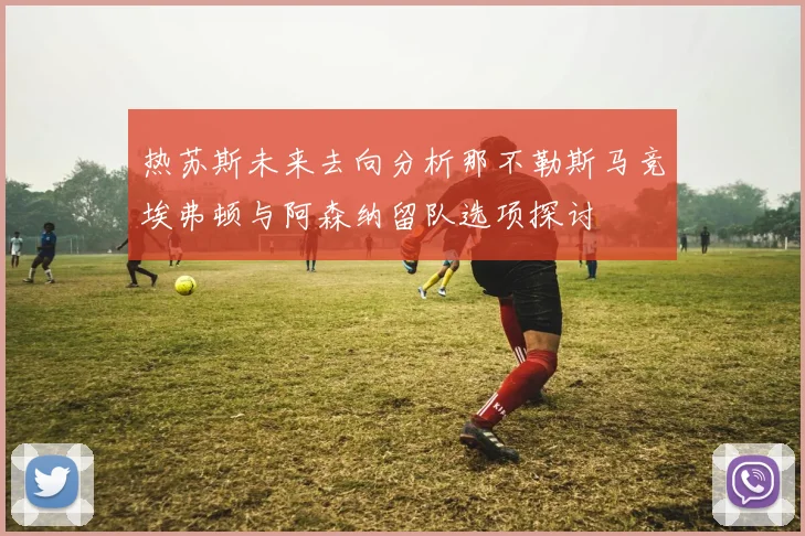 热苏斯未来去向分析那不勒斯马竞埃弗顿与阿森纳留队选项探讨