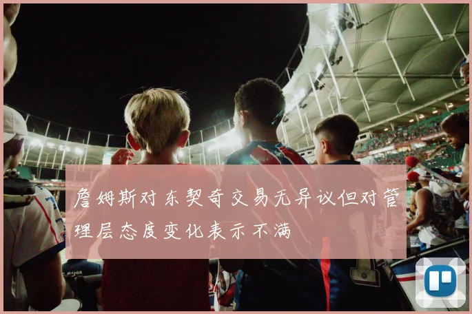 詹姆斯对东契奇交易无异议但对管理层态度变化表示不满