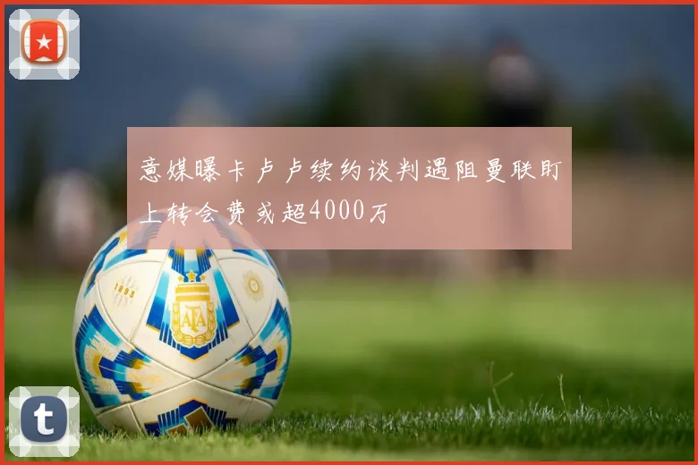意媒曝卡卢卢续约谈判遇阻曼联盯上转会费或超4000万