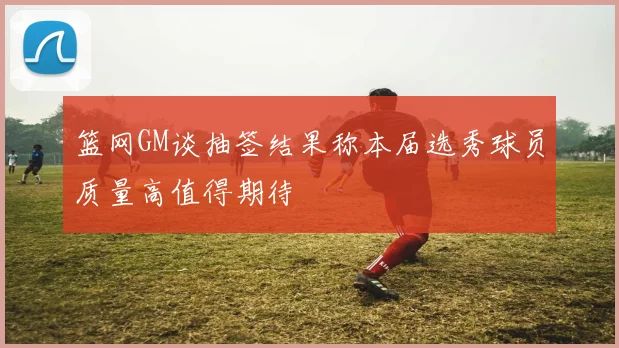 篮网GM谈抽签结果称本届选秀球员质量高值得期待