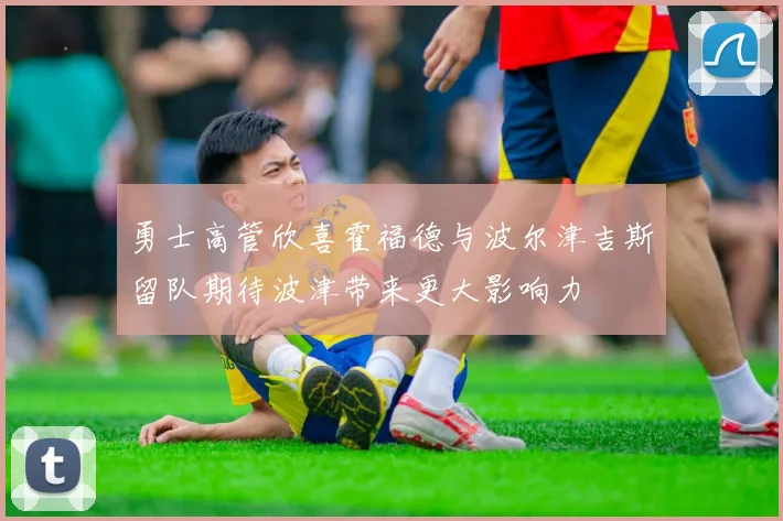 勇士高管欣喜霍福德与波尔津吉斯留队期待波津带来更大影响力