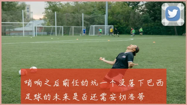 哨响之后前任的坑一个没落下巴西足球的未来是否还需安切洛蒂