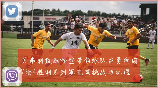贝弗利鼓励哈登带领球队奋勇向前7场4胜制系列赛充满挑战与机遇