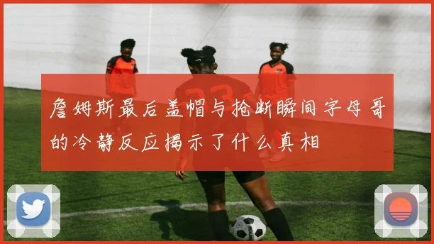 詹姆斯最后盖帽与抢断瞬间字母哥的冷静反应揭示了什么真相