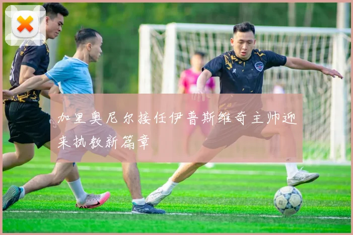 加里奥尼尔接任伊普斯维奇主帅迎来执教新篇章