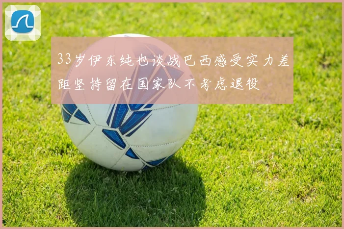 33岁伊东纯也谈战巴西感受实力差距坚持留在国家队不考虑退役