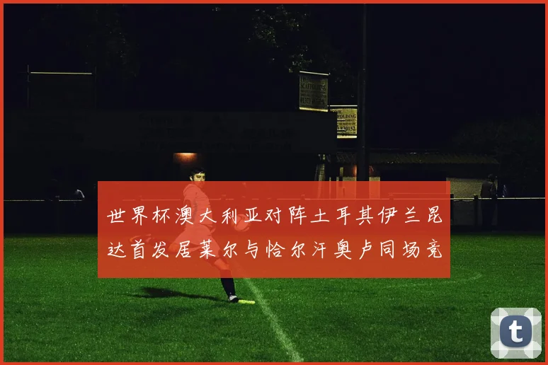 世界杯澳大利亚对阵土耳其伊兰昆达首发居莱尔与恰尔汗奥卢同场竞技