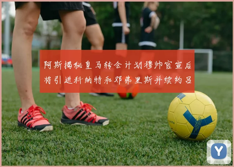 阿斯揭秘皇马转会计划穆帅官宣后将引进科纳特和邓弗里斯并续约吕迪格