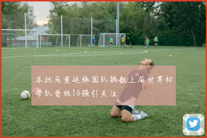 本托或重返韩国队执教上届世界杯带队晋级16强引关注