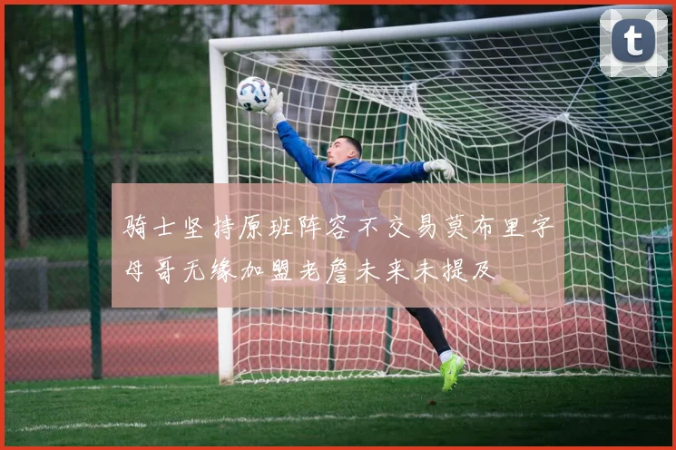 骑士坚持原班阵容不交易莫布里字母哥无缘加盟老詹未来未提及