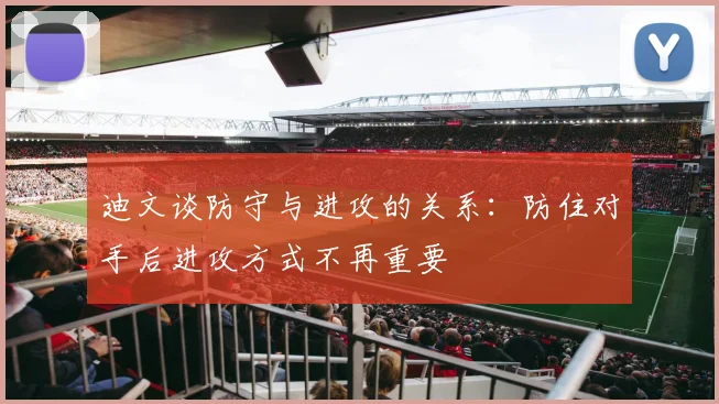迪文谈防守与进攻的关系：防住对手后进攻方式不再重要