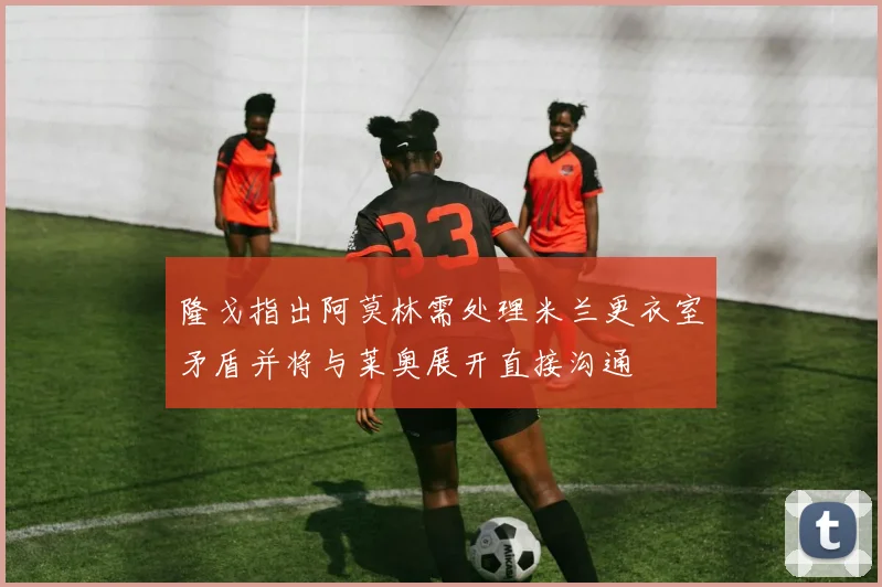 隆戈指出阿莫林需处理米兰更衣室矛盾并将与莱奥展开直接沟通