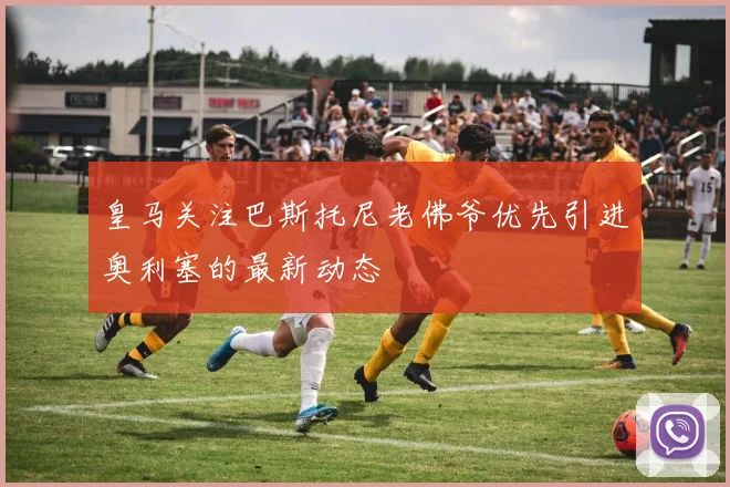 皇马关注巴斯托尼老佛爷优先引进奥利塞的最新动态