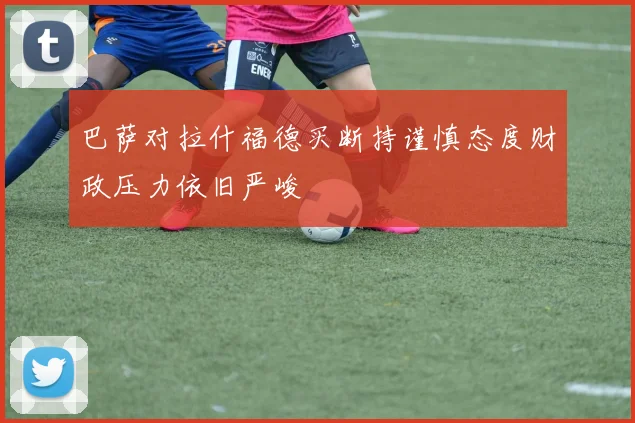 巴萨对拉什福德买断持谨慎态度财政压力依旧严峻