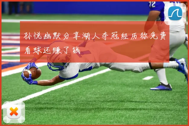 孙悦幽默分享湖人夺冠经历称免费看球还赚了钱
