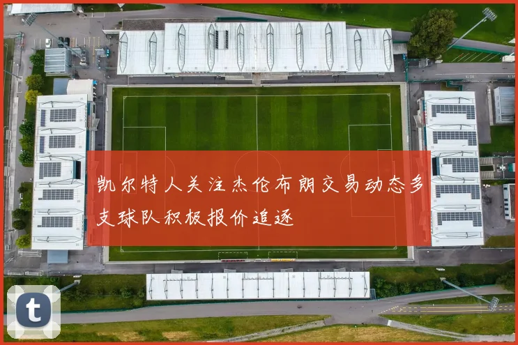 凯尔特人关注杰伦布朗交易动态多支球队积极报价追逐