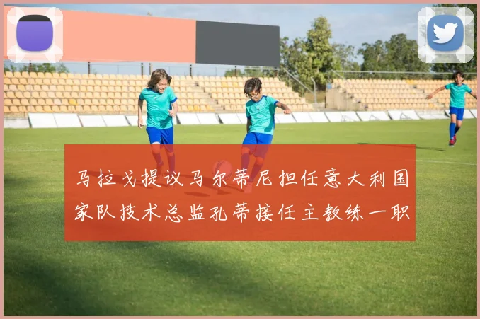 马拉戈提议马尔蒂尼担任意大利国家队技术总监孔蒂接任主教练一职