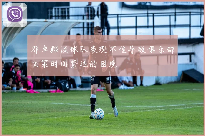 邓卓翔谈球队表现不佳导致俱乐部决策时间紧迫的困境
