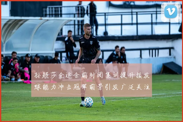孙颖莎全运会前封闭集训提升接发球能力冲击冠军前景引发广泛关注