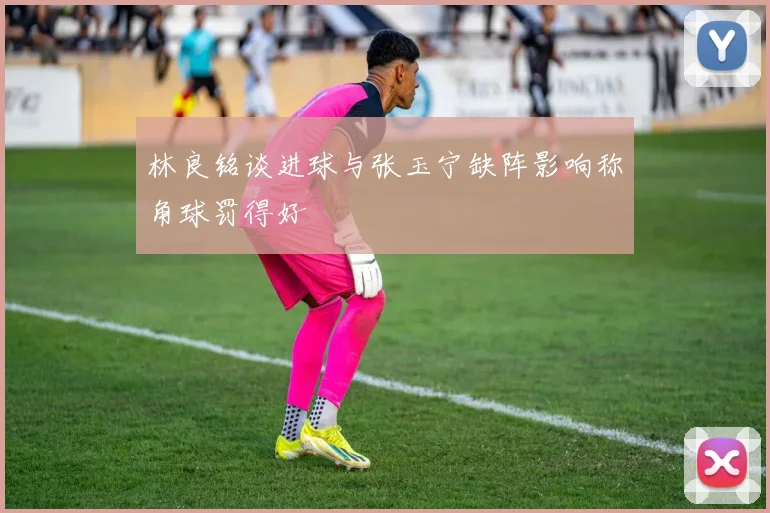 林良铭谈进球与张玉宁缺阵影响称角球罚得好
