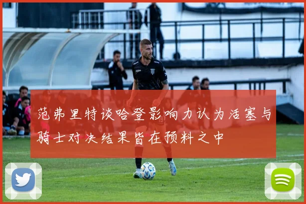 范弗里特谈哈登影响力认为活塞与骑士对决结果皆在预料之中