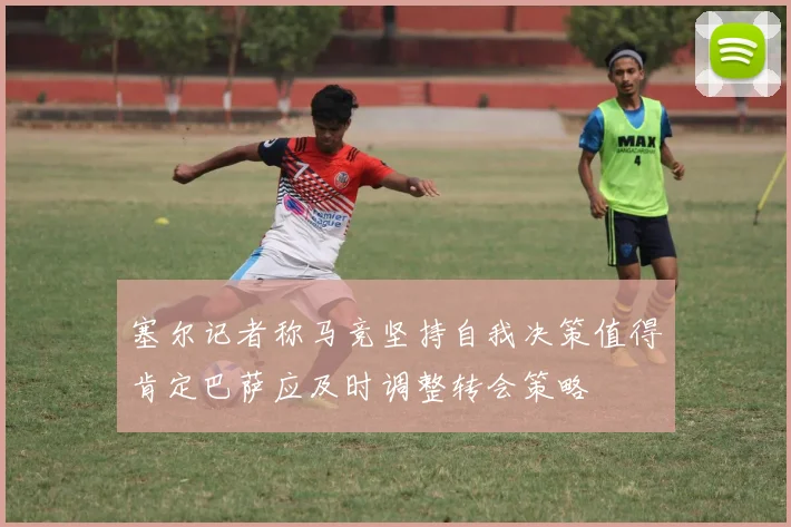塞尔记者称马竞坚持自我决策值得肯定巴萨应及时调整转会策略