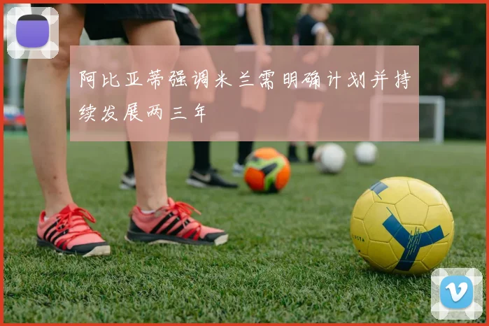阿比亚蒂强调米兰需明确计划并持续发展两三年