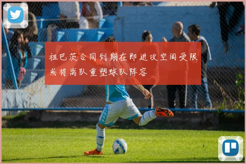 祖巴茨合同到期在即进攻空间受限或将离队重塑球队阵容