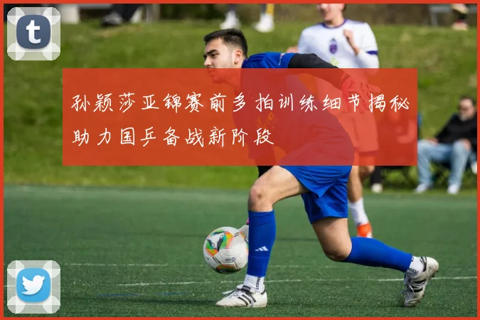 孙颖莎亚锦赛前多拍训练细节揭秘助力国乒备战新阶段